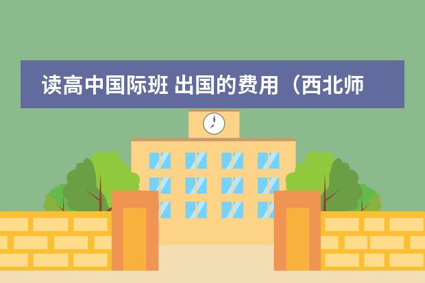 读高中国际班 出国的费用（西北师大附中国际班三年加上最后出国和考试和路费的费用一共大概...）