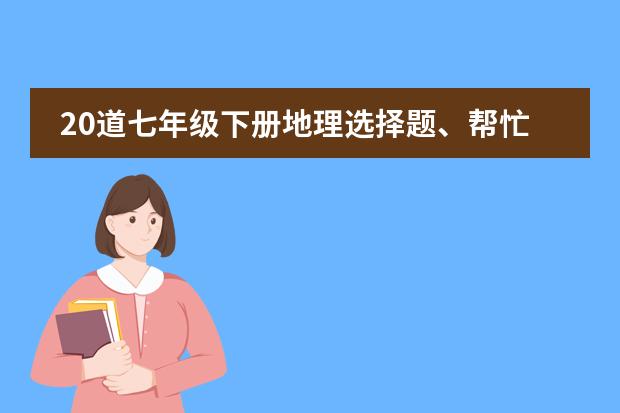 20道七年级下册地理选择题、帮忙做一下。谢谢。(初一的地理问题)