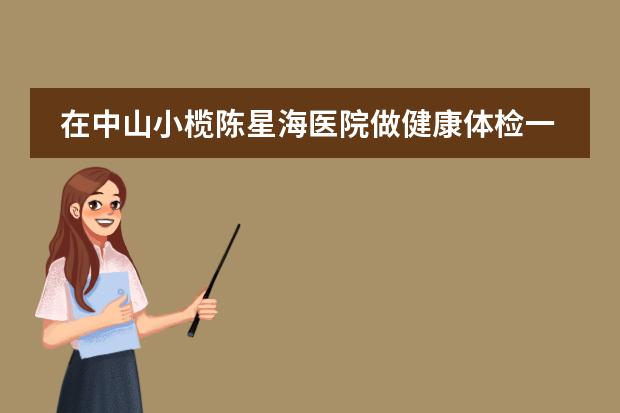 在中山小榄陈星海医院做健康体检一般项目有哪些(比较多人选择的),费用是多少!